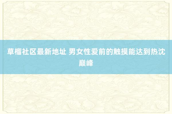 草榴社区最新地址 男女性爱前的触摸能达到热沈巅峰