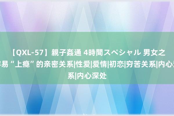 【QXL-57】親子姦通 4時間スペシャル 男女之间容易“上瘾”的亲密关系|性爱|爱情|初恋|穷苦关系|内心深处