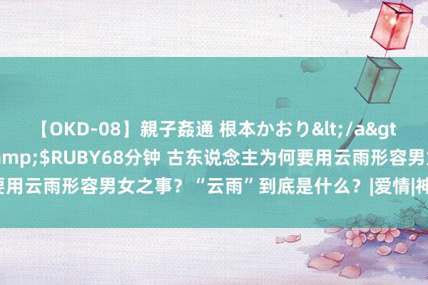 【OKD-08】親子姦通 根本かおり</a>2005-11-15ルビー&$RUBY68分钟 古东说念主为何要用云雨形容男女之事？“云雨”到底是什么？|爱情|神女|巫山|临幸|贾宝玉