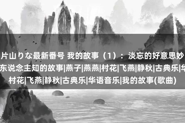 片山りな最新番号 我的故事（1）：淡忘的好意思妙箱子里藏着一段不为东说念主知的故事|燕子|燕燕|村花|飞燕|静秋|古典乐|华语音乐|我的故事(歌曲)