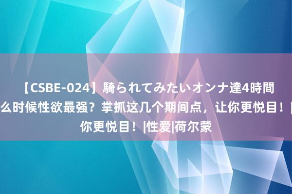 【CSBE-024】騎られてみたいオンナ達4時間 女东谈主什么时候性欲最强？掌抓这几个期间点，让你更悦目！|性爱|荷尔蒙