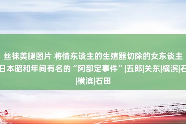 丝袜美腿图片 将情东谈主的生殖器切除的女东谈主，日本昭和年间有名的“阿部定事件”|五郎|关东|横滨|石田