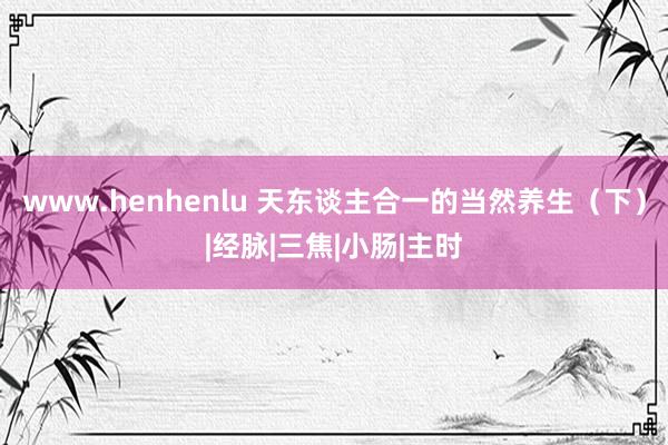 www.henhenlu 天东谈主合一的当然养生（下）|经脉|三焦|小肠|主时