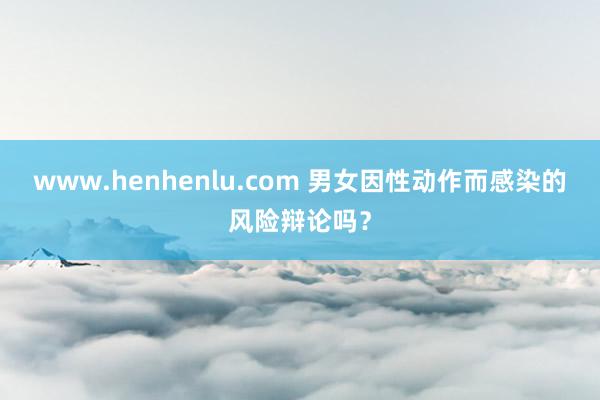 www.henhenlu.com 男女因性动作而感染的风险辩论吗？