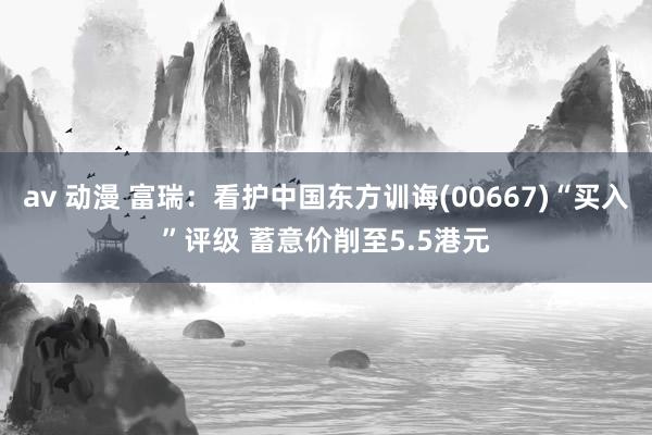 av 动漫 富瑞：看护中国东方训诲(00667)“买入”评级 蓄意价削至5.5港元