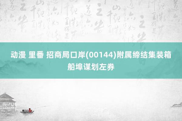 动漫 里番 招商局口岸(00144)附属缔结集装箱船埠谋划左券