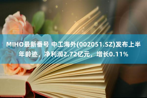 MIHO最新番号 中工海外(002051.SZ)发布上半年龄迹，净利润2.72亿元，增长0.11%