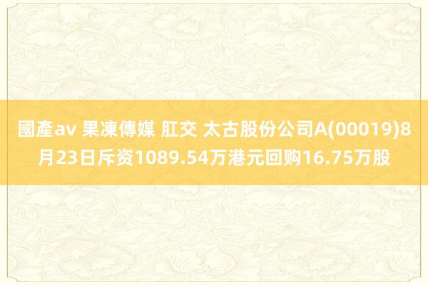 國產av 果凍傳媒 肛交 太古股份公司A(00019)8月23日斥资1089.54万港元回购16.75万股