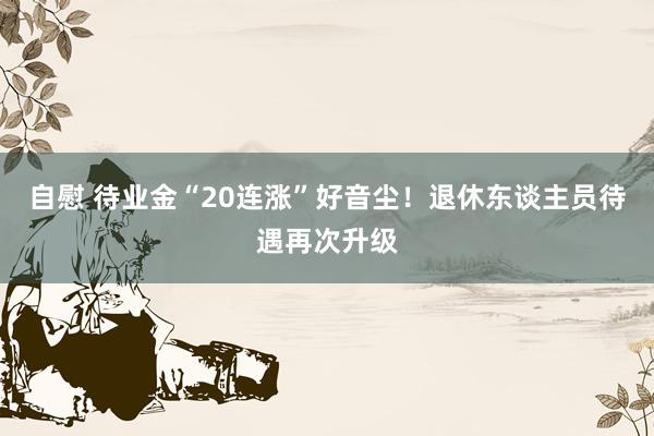 自慰 待业金“20连涨”好音尘！退休东谈主员待遇再次升级