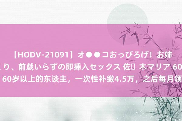 【HODV-21091】オ●●コおっぴろげ！お姉ちゃん 四六時中濡れまくり、前戯いらずの即挿入セックス 佐々木マリア 60岁以上的东谈主，一次性补缴4.5万，之后每月领400元，值得参保吗？