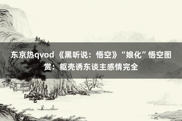 东京热qvod 《黑听说：悟空》“娘化”悟空图赏：躯壳诱东谈主感情完全