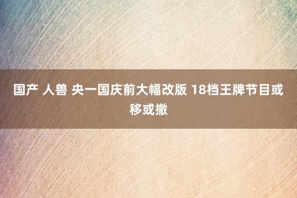 国产 人兽 央一国庆前大幅改版 18档王牌节目或移或撤