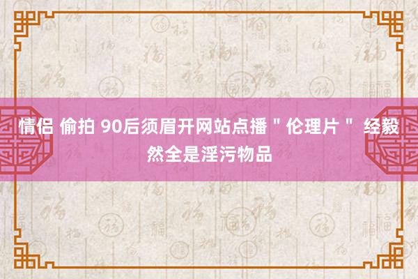 情侣 偷拍 90后须眉开网站点播＂伦理片＂ 经毅然全是淫污物品