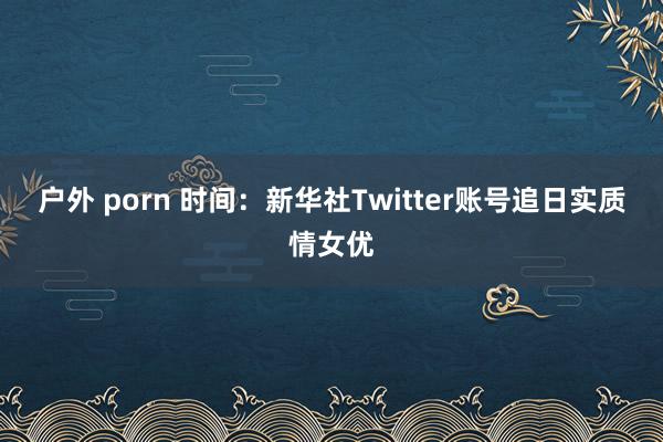 户外 porn 时间：新华社Twitter账号追日实质情女优