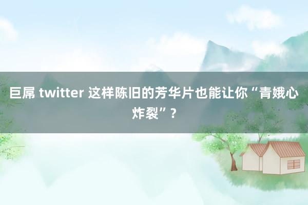 巨屌 twitter 这样陈旧的芳华片也能让你“青娥心炸裂”？