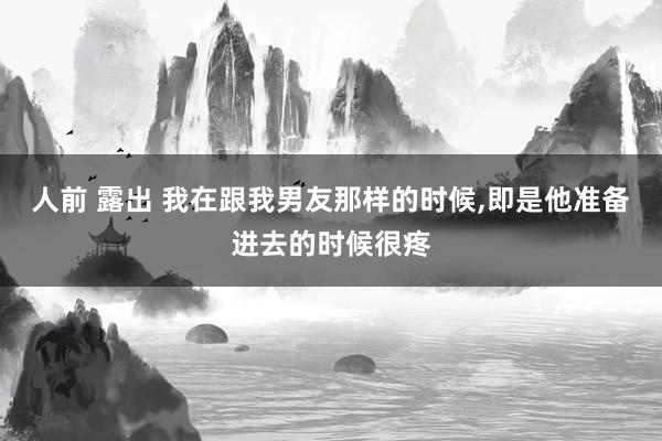 人前 露出 我在跟我男友那样的时候，即是他准备进去的时候很疼