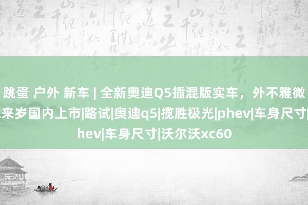 跳蛋 户外 新车 | 全新奥迪Q5插混版实车，外不雅微调/燃油版或来岁国内上市|路试|奥迪q5|揽胜极光|phev|车身尺寸|沃尔沃xc60