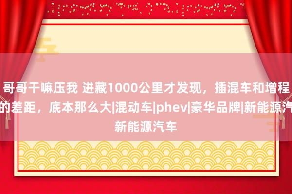 哥哥干嘛压我 进藏1000公里才发现，插混车和增程式的差距，底本那么大|混动车|phev|豪华品牌|新能源汽车