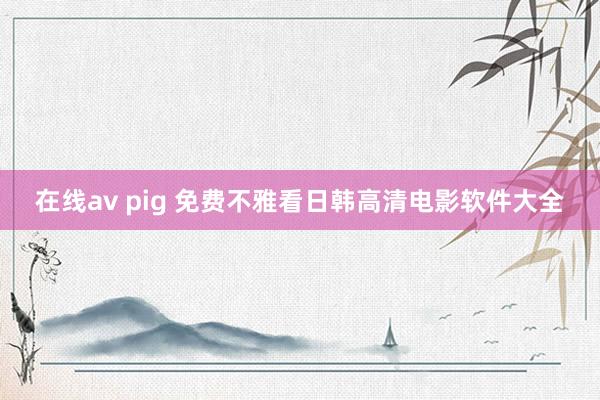 在线av pig 免费不雅看日韩高清电影软件大全