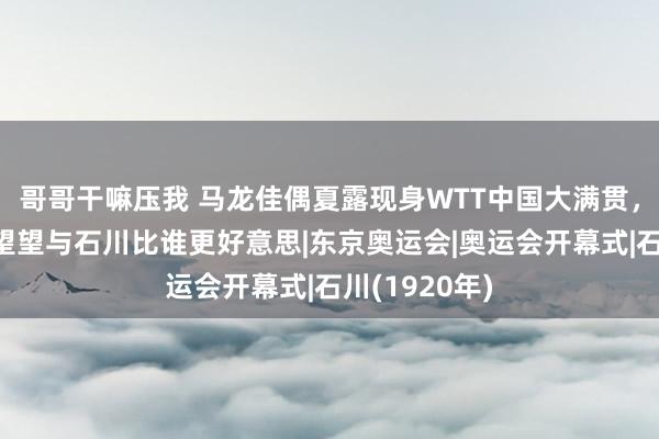 哥哥干嘛压我 马龙佳偶夏露现身WTT中国大满贯，芳华靓丽，望望与石川比谁更好意思|东京奥运会|奥运会开幕式|石川(1920年)