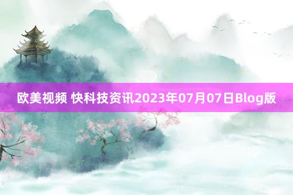 欧美视频 快科技资讯2023年07月07日Blog版