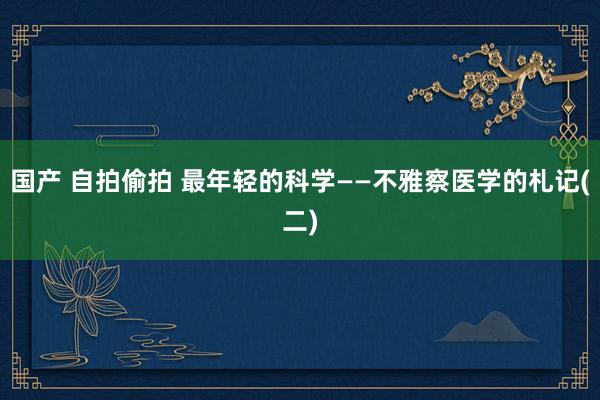 国产 自拍偷拍 最年轻的科学——不雅察医学的札记(二)