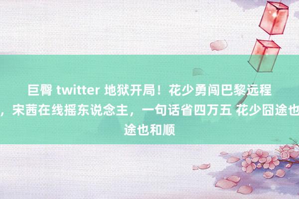 巨臀 twitter 地狱开局！花少勇闯巴黎远程不休，宋茜在线摇东说念主，一句话省四万五 花少囧途也和顺