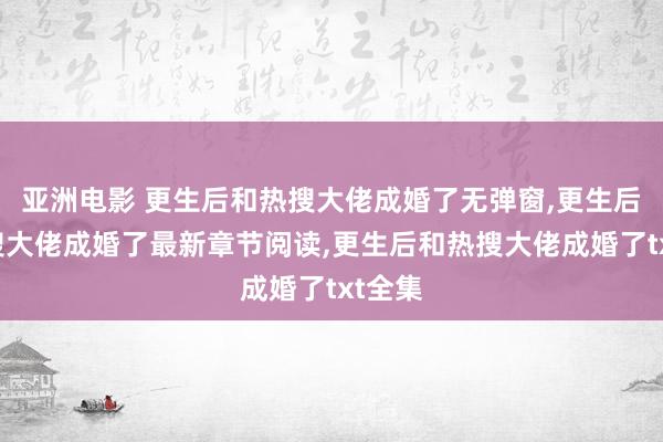 亚洲电影 更生后和热搜大佬成婚了无弹窗，更生后和热搜大佬成婚了最新章节阅读，更生后和热搜大佬成婚了txt全集