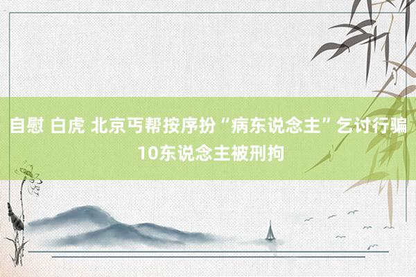 自慰 白虎 北京丐帮按序扮“病东说念主”乞讨行骗 10东说念主被刑拘