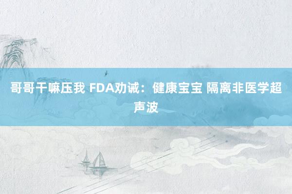 哥哥干嘛压我 FDA劝诫：健康宝宝 隔离非医学超声波