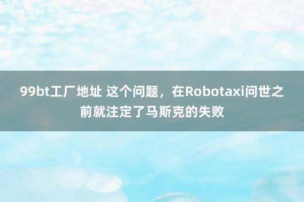 99bt工厂地址 这个问题，在Robotaxi问世之前就注定了马斯克的失败