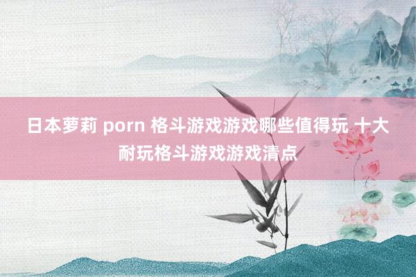 日本萝莉 porn 格斗游戏游戏哪些值得玩 十大耐玩格斗游戏游戏清点