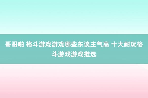 哥哥啪 格斗游戏游戏哪些东谈主气高 十大耐玩格斗游戏游戏推选