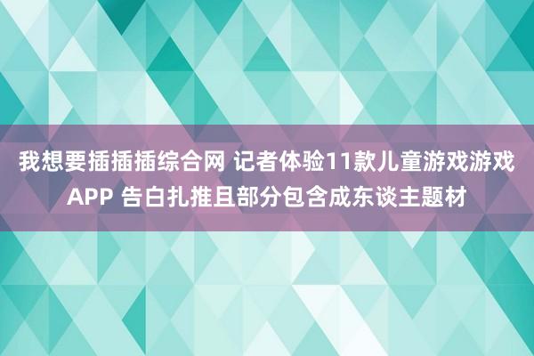 我想要插插插综合网 记者体验11款儿童游戏游戏APP 告白扎推且部分包含成东谈主题材