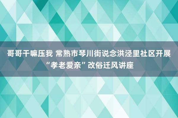 哥哥干嘛压我 常熟市琴川街说念洪泾里社区开展“孝老爱亲”改俗迁风讲座