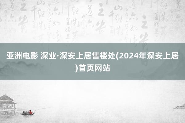 亚洲电影 深业·深安上居售楼处(2024年深安上居)首页网站