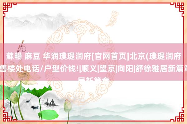 蘇暢 麻豆 华润璞瑅润府[官网首页]北京(璞瑅润府)售楼处电话/户型价钱!|顺义|望京|向阳|舒徐雅居新篇章