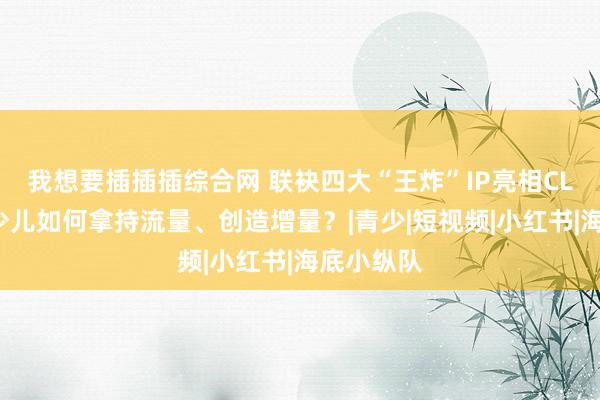 我想要插插插综合网 联袂四大“王炸”IP亮相CLE，优酷少儿如何拿持流量、创造增量？|青少|短视频|小红书|海底小纵队