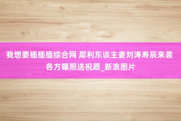 我想要插插插综合网 犀利东谈主妻刘涛寿辰来袭 各方曝照送祝愿_新浪图片