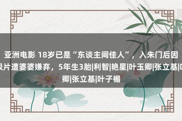 亚洲电影 18岁已是“东谈主间佳人”，入朱门后因拍三级片遭婆婆嫌弃，5年生3胎|利智|艳星|叶玉卿|张立基|叶子楣