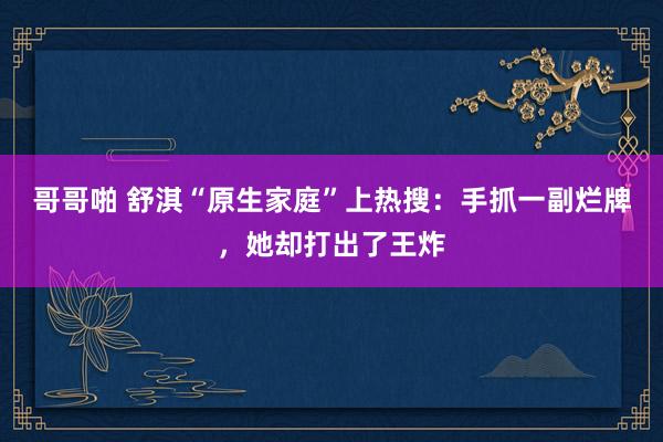 哥哥啪 舒淇“原生家庭”上热搜：手抓一副烂牌，她却打出了王炸