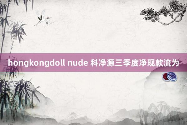 hongkongdoll nude 科净源三季度净现款流为