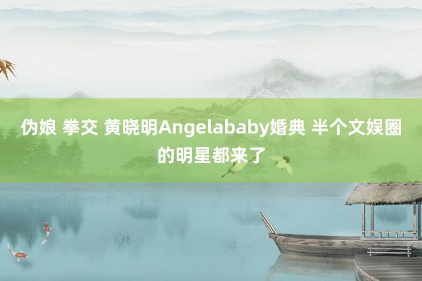 伪娘 拳交 黄晓明Angelababy婚典 半个文娱圈的明星都来了