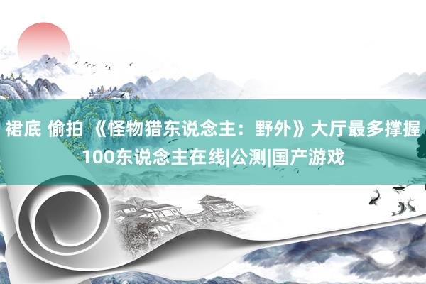 裙底 偷拍 《怪物猎东说念主：野外》大厅最多撑握100东说念主在线|公测|国产游戏