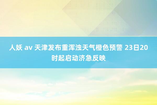 人妖 av 天津发布重浑浊天气橙色预警 23日20时起启动济急反映