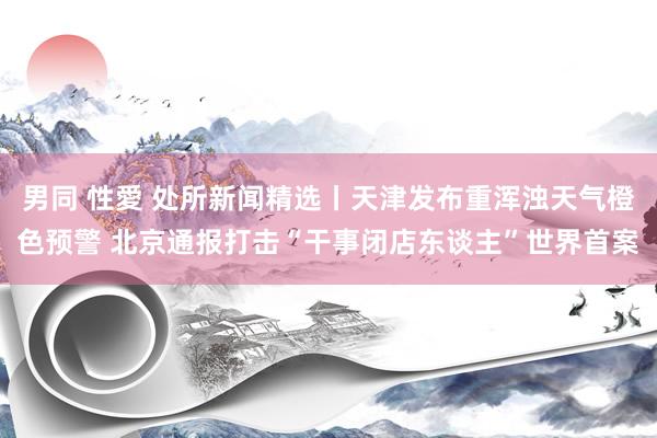 男同 性愛 处所新闻精选丨天津发布重浑浊天气橙色预警 北京通报打击“干事闭店东谈主”世界首案