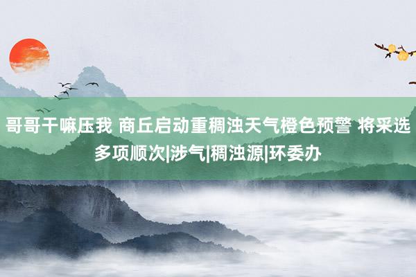 哥哥干嘛压我 商丘启动重稠浊天气橙色预警 将采选多项顺次|涉气|稠浊源|环委办