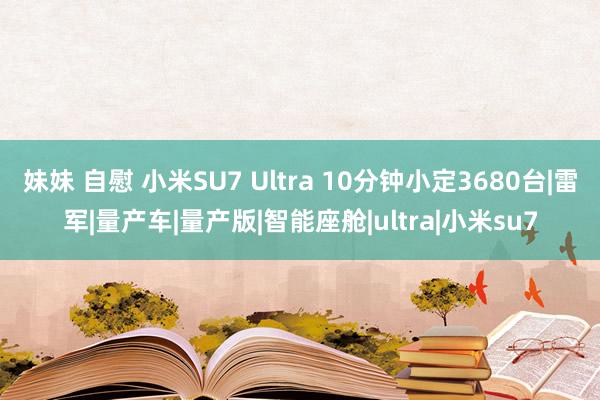 妹妹 自慰 小米SU7 Ultra 10分钟小定3680台|雷军|量产车|量产版|智能座舱|ultra|小米su7