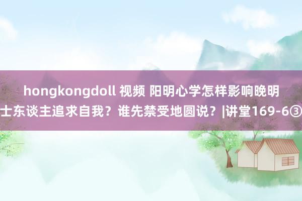 hongkongdoll 视频 阳明心学怎样影响晚明士东谈主追求自我？谁先禁受地圆说？|讲堂169-6③