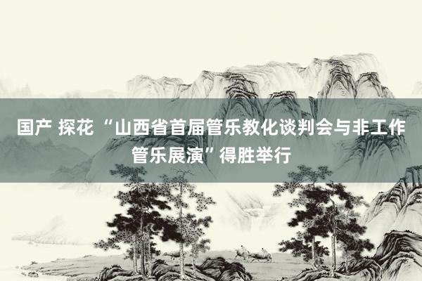 国产 探花 “山西省首届管乐教化谈判会与非工作管乐展演”得胜举行